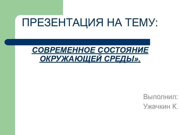 ПРЕЗЕНТАЦИЯ НА ТЕМУ:   СОВРЕМЕННОЕ СОСТОЯНИЕ ОКРУЖАЮЩЕЙ СРЕДЫ».Выполнил: Ужачкин К.