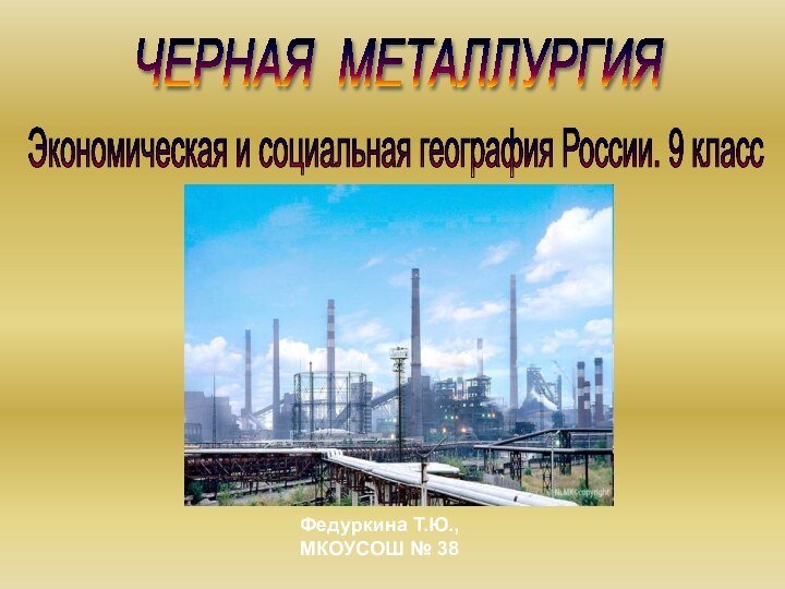 ЧЕРНАЯ МЕТАЛЛУРГИЯ Экономическая и социальная география России. 9 класс Федуркина Т.Ю., МКОУСОШ № 38