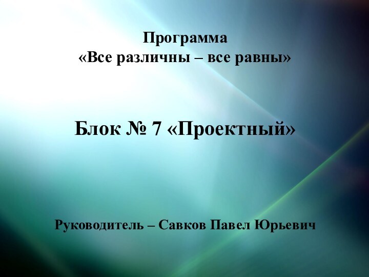 Программа «Все различны – все равны»   Блок № 7 «Проектный»Руководитель – Савков Павел Юрьевич