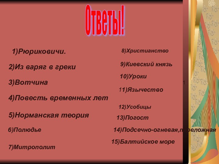 Ответы!1)Рюриковичи.2)Из варяг в греки3)Вотчина4)Повесть временных лет5)Норманская теория 6)Полюдье7)Митрополит8)Христианство9)Киевский князь1 10)Уроки11)Язычество12)Усобицы13)Погост14)Подсечно-огневая,переложная15)Балтийское море