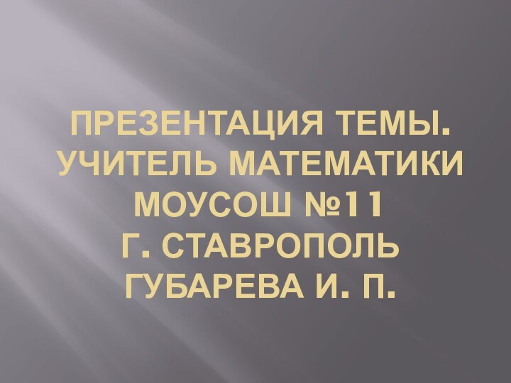 Презентация темы. учитель математики МОУСОШ №11 г. Ставрополь Губарева И. П.