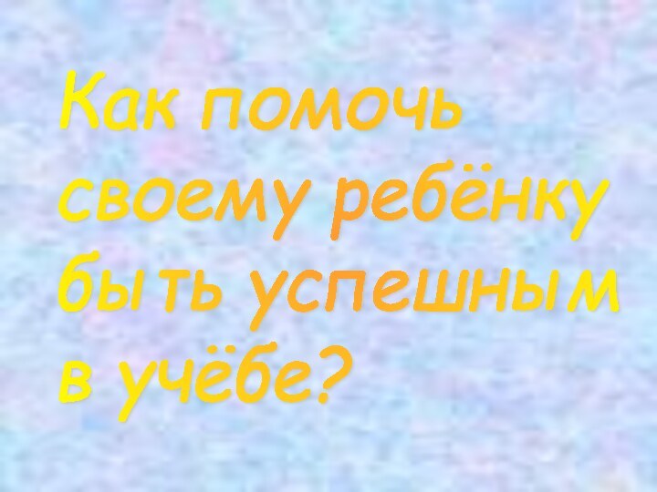 Как помочь  своему ребёнку  быть успешным  в учёбе?