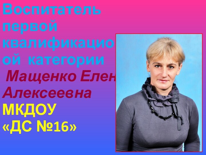 Воспитатель первой квалификационной категории Мащенко Елена АлексеевнаМКДОУ «ДС №16»