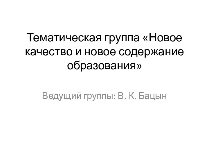 Тематическая группа «Новое качество и новое содержание образования»  Ведущий группы: В. К. Бацын