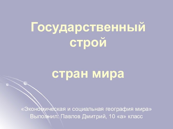 Государственный строй   стран мира«Экономическая и социальная география мира»Выполнил: Павлов Дмитрий, 10 «а» класс