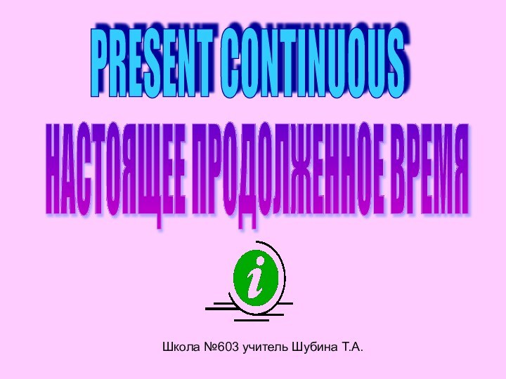 Школа №603 учитель Шубина Т.А.PRESENT CONTINUOUS НАСТОЯЩЕЕ ПРОДОЛЖЕННОЕ ВРЕМЯ