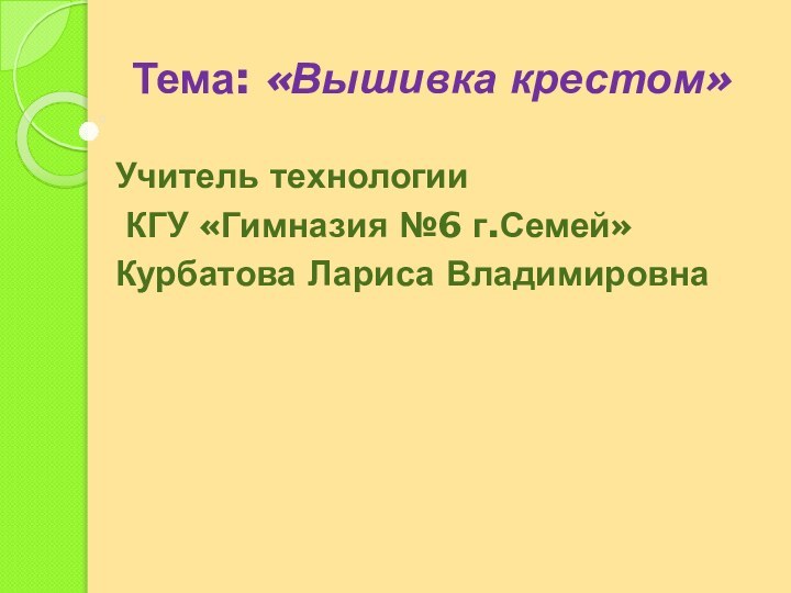 Тема: «Вышивка крестом» Учитель технологии КГУ «Гимназия №6 г.Семей»Курбатова Лариса Владимировна 