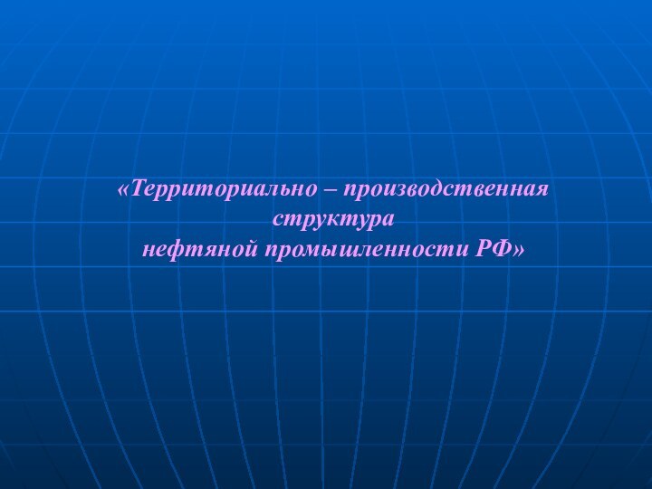 «Территориально – производственная структура нефтяной промышленности РФ»