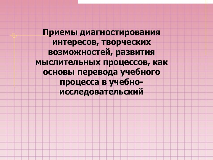 Приемы диагностирования интересов, творческих возможностей, развития мыслительных процессов, как основы перевода учебного процесса в учебно-исследовательский