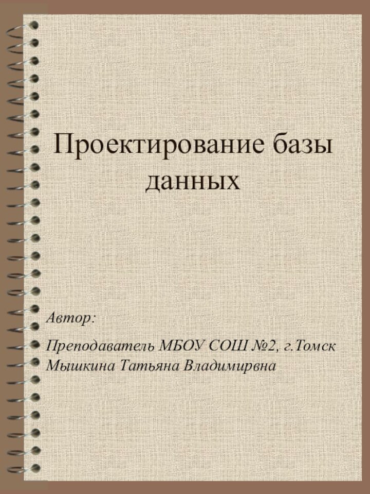 Проектирование базы данныхАвтор: Преподаватель МБОУ СОШ №2, г.Томск Мышкина Татьяна Владимирвна