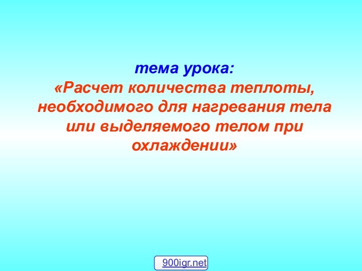 тема урока: «Расчет количества теплоты, необходимого для нагревания тела или выделяемого телом при охлаждении»