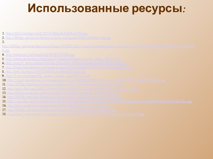 1. http://s012.radikal.ru/i319/1103/6c/2b4cf24cc15d.jpg 2. http:///datai/literatura/Igra-o-Gogole/0005-009-Kto-eto.jpg3. http:///datai/literatura/Gogol-3/0025-022-V-zakljuchitelnoj-glave-vospolnjajuschej-biografiju-CHichikova-proiskhodit.jpg4. http://www.syl.ru/misc/i/ai/81816/131030.jpg5. http://www.sovross.ru/modules/FCKeditor/Upload/rubric_issue_85277.jpg6. http://img11.nnm.ru/8/a/7/5/0/8a750d3351bf80900c344a6a098c563e_full.jpg7. http://img0.liveinternet.ru/images/attach/c/8/102/223/102223746_975486690.jpg8. http://s44.radikal.ru/i103/0905/43/c99e3f27c357.jpg9. http://il.rsl.ru/images/52_gogol_marks_jpg/ill02192.jpg10. http://img0.liveinternet.ru/images/attach/c/4/82/666/82666812_large_PORTRET_SOBAKEVICHA.jpg11.