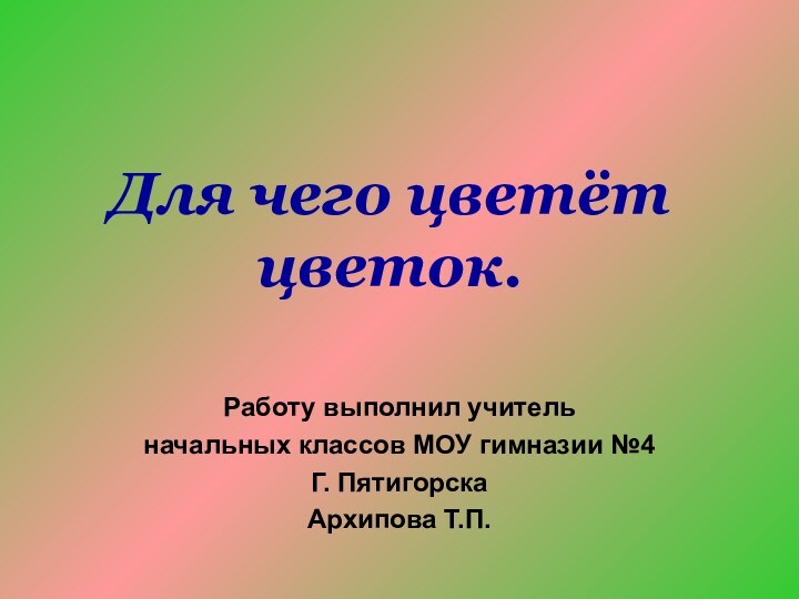 Для чего цветёт цветок.Работу выполнил учительначальных классов МОУ гимназии №4Г. ПятигорскаАрхипова Т.П.