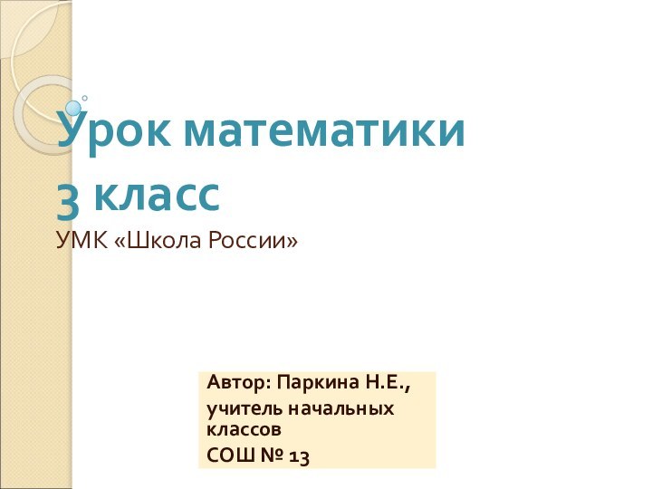 Урок математики  3 класс УМК «Школа России»Автор: Паркина Н.Е.,учитель начальных классов СОШ № 13