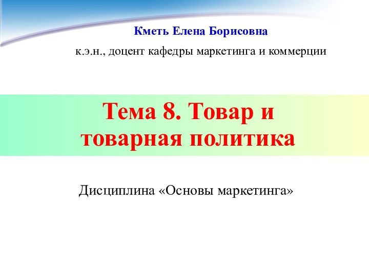 Тема 8. Товар и  товарная политикаДисциплина «Основы маркетинга»Кметь Елена Борисовнак.э.н., доцент