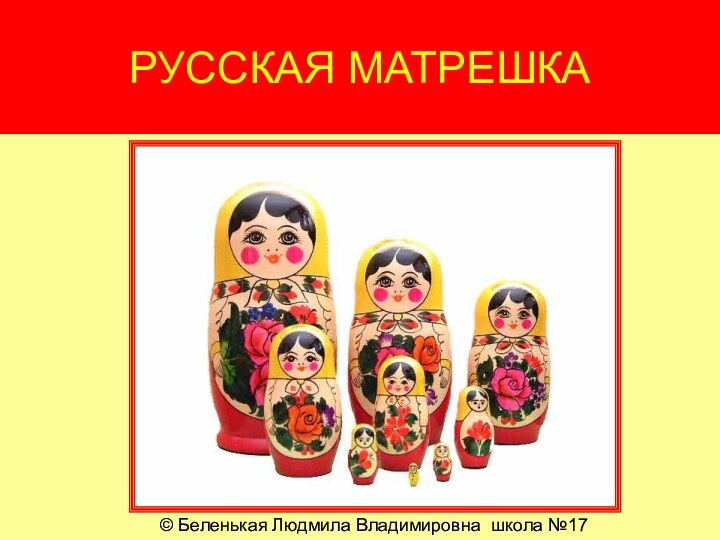 РУССКАЯ МАТРЕШКА© Беленькая Людмила Владимировна школа №17