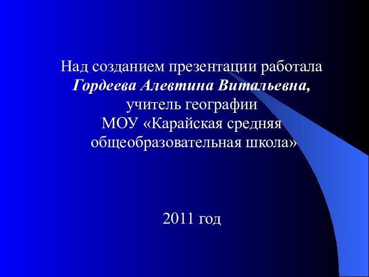 Над созданием презентации работала Гордеева Алевтина Витальевна, учитель географииМОУ «Карайская средняя общеобразовательная школа»2011 год