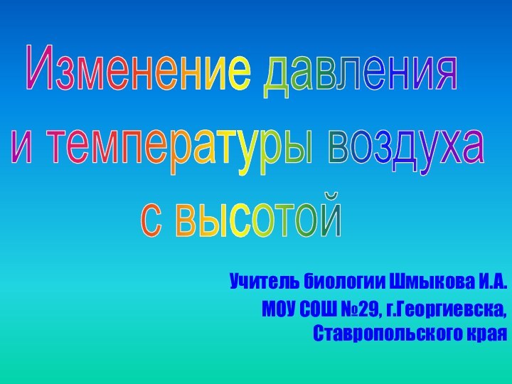 Учитель биологии Шмыкова И.А.МОУ СОШ №29, г.Георгиевска, Ставропольского краяИзменение давления и температуры воздуха с высотой