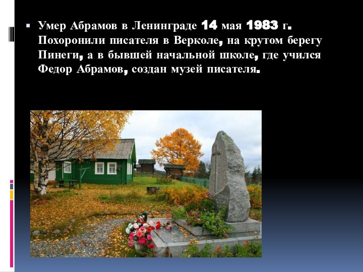 Умер Абрамов в Ленинграде 14 мая 1983 г. Похоронили писателя в Верколе, на крутом берегу Пинеги, а в бывшей