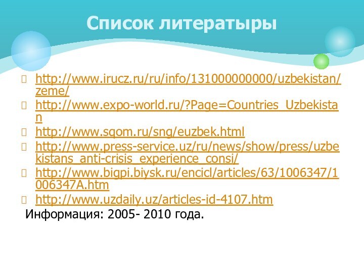 http://www.irucz.ru/ru/info/131000000000/uzbekistan/zeme/http://www.expo-world.ru/?Page=Countries_Uzbekistanhttp://www.sqom.ru/sng/euzbek.htmlhttp://www.press-service.uz/ru/news/show/press/uzbekistans_anti-crisis_experience_consi/http://www.bigpi.biysk.ru/encicl/articles/63/1006347/1006347A.htmhttp://www.uzdaily.uz/articles-id-4107.htm Информация: 2005- 2010 года.Список литератыры