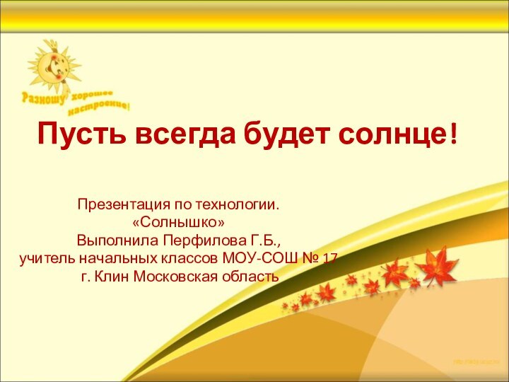 Пусть всегда будет солнце!Презентация по технологии.«Солнышко»Выполнила Перфилова Г.Б., учитель начальных классов МОУ-СОШ