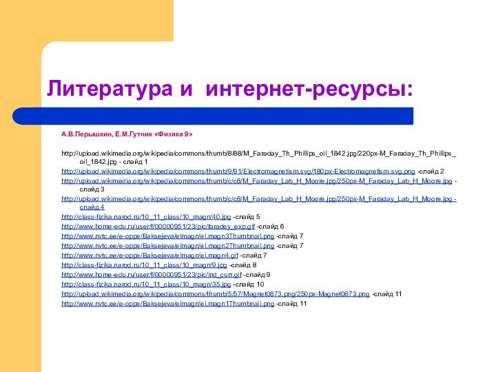 Литература и интернет-ресурсы:А.В.Перышкин, Е.М.Гутник «Физика 9»http://upload.wikimedia.org/wikipedia/commons/thumb/8/88/M_Faraday_Th_Phillips_oil_1842.jpg/220px-M_Faraday_Th_Phillips_oil_1842.jpg - слайд 1http://upload.wikimedia.org/wikipedia/commons/thumb/9/91/Electromagnetism.svg/180px-Electromagnetism.svg.png -слайд 2http://upload.wikimedia.org/wikipedia/commons/thumb/c/c8/M_Faraday_Lab_H_Moore.jpg/250px-M_Faraday_Lab_H_Moore.jpg -слайд