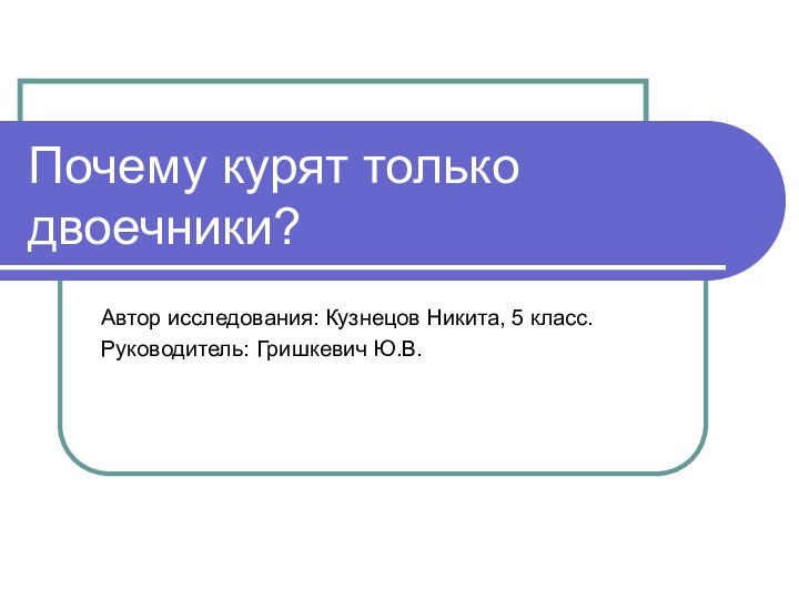 Почему курят только двоечники?Автор исследования: Кузнецов Никита, 5 класс.Руководитель: Гришкевич Ю.В.