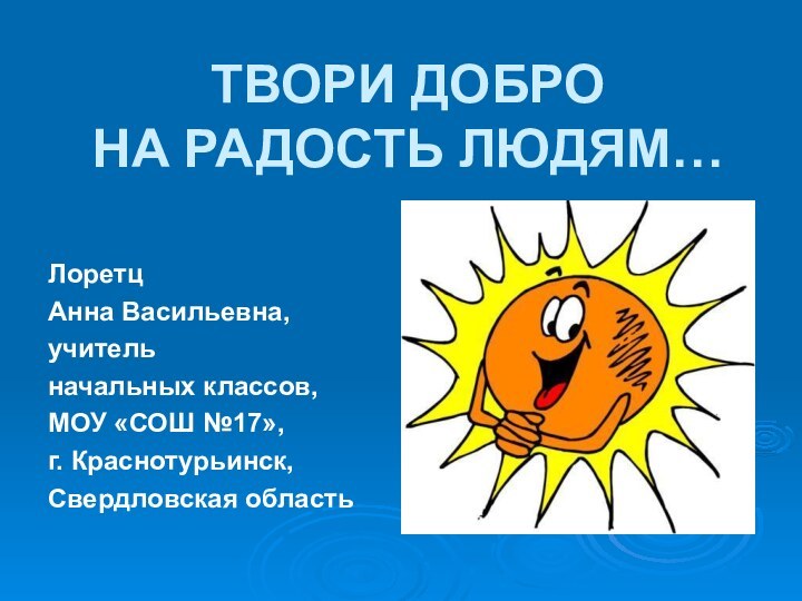 ТВОРИ ДОБРО  НА РАДОСТЬ ЛЮДЯМ…Лоретц Анна Васильевна, учитель начальных классов, МОУ