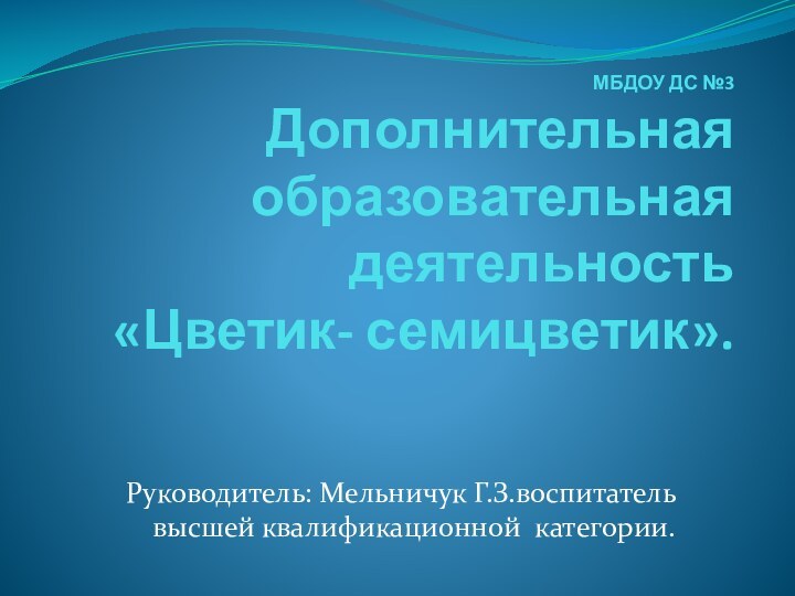 МБДОУ ДС №3 Дополнительная образовательная деятельность  «Цветик- семицветик». Руководитель: Мельничук Г.З.воспитатель высшей квалификационной категории.