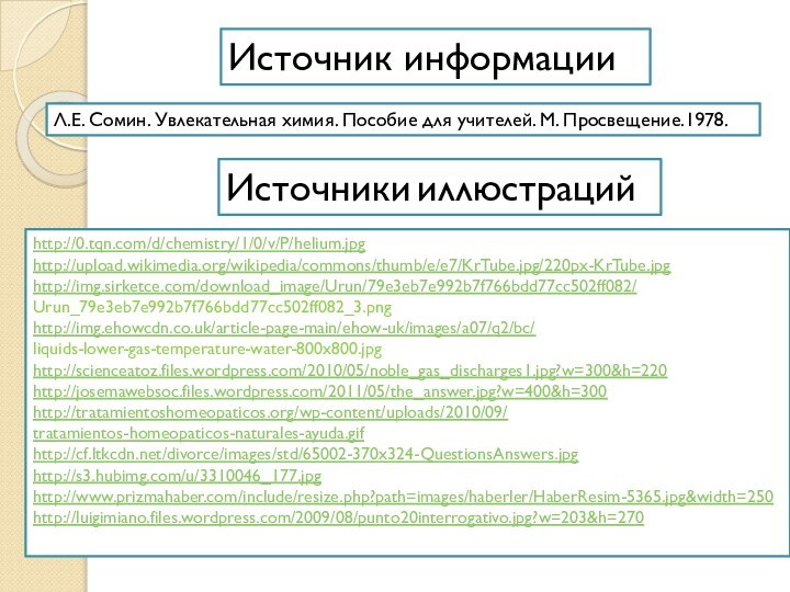 Источник информацииИсточники иллюстрацийЛ.Е. Сомин. Увлекательная химия. Пособие для учителей. М. Просвещение.1978.http://0.tqn.com/d/chemistry/1/0/v/P/helium.jpghttp://upload.wikimedia.org/wikipedia/commons/thumb/e/e7/KrTube.jpg/220px-KrTube.jpghttp://img.sirketce.com/download_image/Urun/79e3eb7e992b7f766bdd77cc502ff082/Urun_79e3eb7e992b7f766bdd77cc502ff082_3.pnghttp://img.ehowcdn.co.uk/article-page-main/ehow-uk/images/a07/q2/bc/liquids-lower-gas-temperature-water-800x800.jpghttp://scienceatoz.files.wordpress.com/2010/05/noble_gas_discharges1.jpg?w=300&h=220http://josemawebsoc.files.wordpress.com/2011/05/the_answer.jpg?w=400&h=300http://tratamientoshomeopaticos.org/wp-content/uploads/2010/09/tratamientos-homeopaticos-naturales-ayuda.gifhttp://cf.ltkcdn.net/divorce/images/std/65002-370x324-QuestionsAnswers.jpghttp://s3.hubimg.com/u/3310046_177.jpghttp://www.prizmahaber.com/include/resize.php?path=images/haberler/HaberResim-5365.jpg&width=250http://luigimiano.files.wordpress.com/2009/08/punto20interrogativo.jpg?w=203&h=270