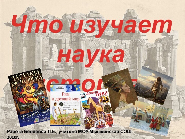 Что изучает наука история?Работа Беляевой Л.Е., учителя МОУ Мышкинская СОШ 2010г.