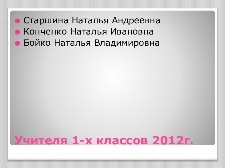 Учителя 1-х классов 2012г.Старшина Наталья АндреевнаКонченко Наталья ИвановнаБойко Наталья Владимировна