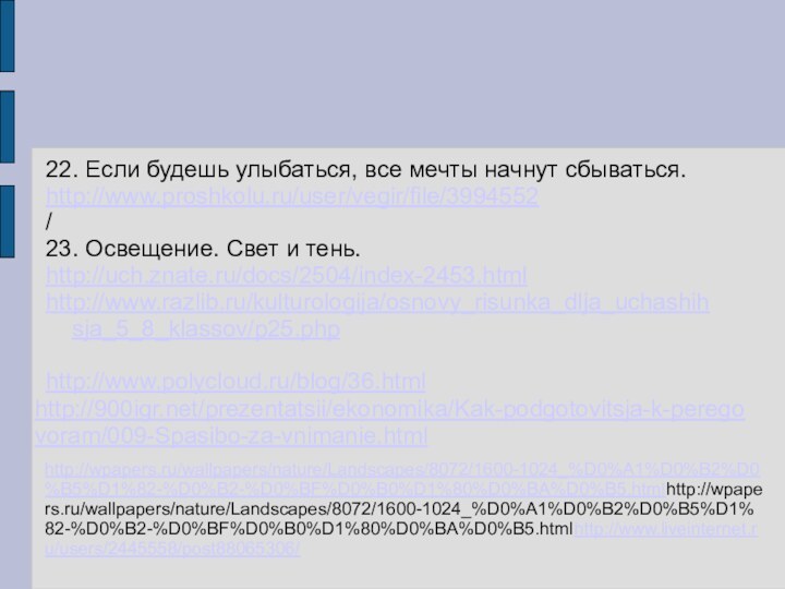 22. Если будешь улыбаться, все мечты начнут сбываться.http://www.proshkolu.ru/user/vegir/file/3994552/23. Освещение. Свет и тень.http://uch.znate.ru/docs/2504/index-2453.htmlhttp://www.razlib.ru/kulturologija/osnovy_risunka_dlja_uchashihsja_5_8_klassov/p25.phphttp://www.polycloud.ru/blog/36.htmlhttp:///prezentatsii/ekonomika/Kak-podgotovitsja-k-peregovoram/009-Spasibo-za-vnimanie.htmlhttp://wpapers.ru/wallpapers/nature/Landscapes/8072/1600-1024_%D0%A1%D0%B2%D0%B5%D1%82-%D0%B2-%D0%BF%D0%B0%D1%80%D0%BA%D0%B5.htmlhttp://wpapers.ru/wallpapers/nature/Landscapes/8072/1600-1024_%D0%A1%D0%B2%D0%B5%D1%82-%D0%B2-%D0%BF%D0%B0%D1%80%D0%BA%D0%B5.htmlhttp://www.liveinternet.ru/users/2445558/post88065306/