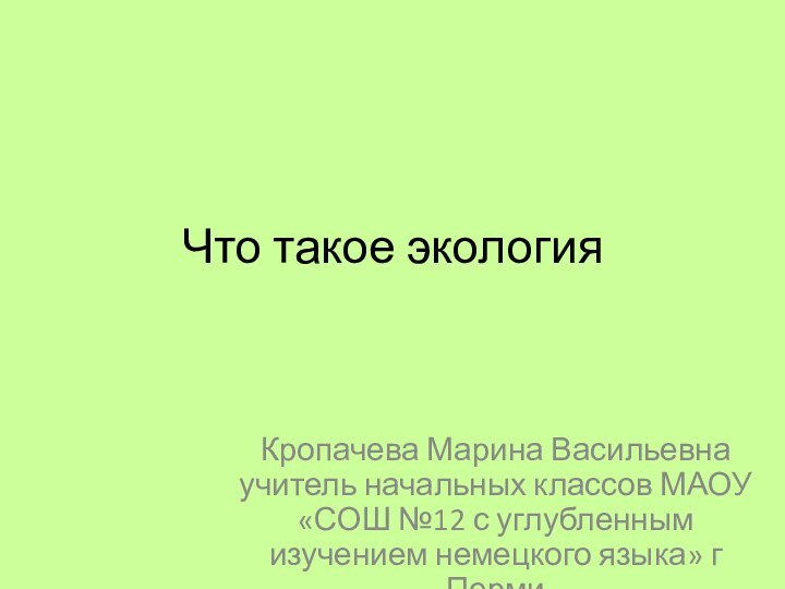 Что такое экологияКропачева Марина Васильевна учитель начальных классов МАОУ «СОШ №12 с