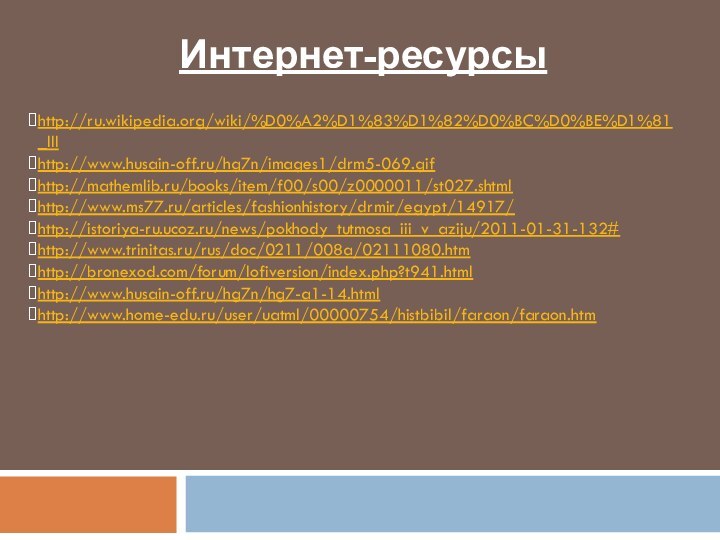 Интернет-ресурсыhttp://ru.wikipedia.org/wiki/%D0%A2%D1%83%D1%82%D0%BC%D0%BE%D1%81_IIIhttp://www.husain-off.ru/hg7n/images1/drm5-069.gifhttp://mathemlib.ru/books/item/f00/s00/z0000011/st027.shtmlhttp://www.ms77.ru/articles/fashionhistory/drmir/egypt/14917/http://istoriya-ru.ucoz.ru/news/pokhody_tutmosa_iii_v_aziju/2011-01-31-132#http://www.trinitas.ru/rus/doc/0211/008a/02111080.htmhttp://bronexod.com/forum/lofiversion/index.php?t941.htmlhttp://www.husain-off.ru/hg7n/hg7-a1-14.htmlhttp://www.home-edu.ru/user/uatml/00000754/histbibil/faraon/faraon.htm