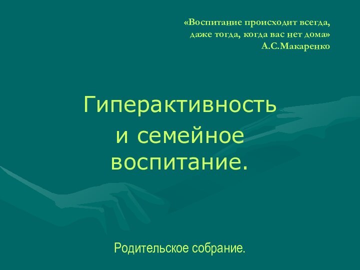 «Воспитание происходит всегда,  даже тогда, когда вас нет дома» А.С.МакаренкоГиперактивность и семейное воспитание.Родительское собрание.