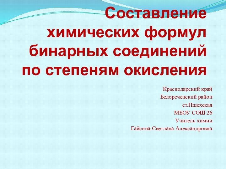 Составление химических формул бинарных соединений по степеням окисленияКраснодарский крайБелореченский районст.ПшехскаяМБОУ СОШ 26Учитель химииГайсина Светлана Александровна