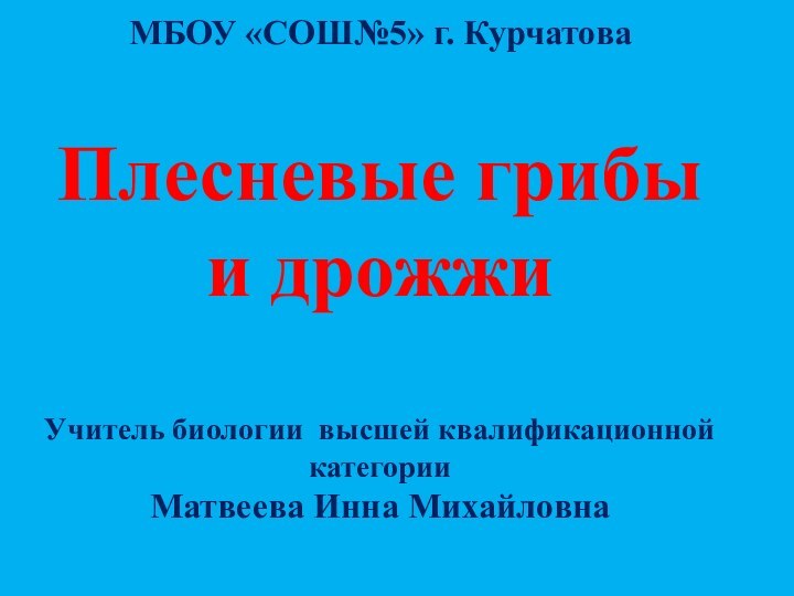 МБОУ «СОШ№5» г. КурчатоваПлесневые грибы и дрожжиУчитель биологии высшей квалификационной категорииМатвеева Инна Михайловна