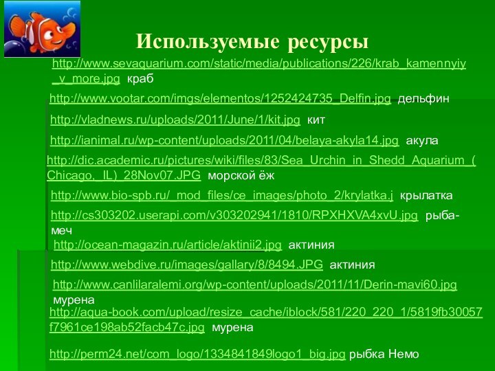 Используемые ресурсыhttp://www.sevaquarium.com/static/media/publications/226/krab_kamennyiy_v_more.jpg крабhttp://www.vootar.com/imgs/elementos/1252424735_Delfin.jpg дельфинhttp://vladnews.ru/uploads/2011/June/1/kit.jpg китhttp://ianimal.ru/wp-content/uploads/2011/04/belaya-akyla14.jpg акулаhttp://dic.academic.ru/pictures/wiki/files/83/Sea_Urchin_in_Shedd_Aquarium_(Chicago,_IL)_28Nov07.JPG морской ёжhttp://www.bio-spb.ru/_mod_files/ce_images/photo_2/krylatka.j крылаткаhttp://cs303202.userapi.com/v303202941/1810/RPXHXVA4xvU.jpg рыба-мечhttp://ocean-magazin.ru/article/aktinii2.jpg актинияhttp://www.webdive.ru/images/gallary/8/8494.JPG актинияhttp://www.canlilaralemi.org/wp-content/uploads/2011/11/Derin-mavi60.jpg муренаhttp://aqua-book.com/upload/resize_cache/iblock/581/220_220_1/5819fb30057f7961ce198ab52facb47c.jpg муренаhttp://perm24.net/com_logo/1334841849logo1_big.jpg рыбка Немо