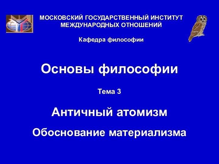 Основы философииТема 3  Античный атомизм  Обоснование материализмаМОСКОВСКИЙ ГОСУДАРСТВЕННЫЙ ИНСТИТУТ МЕЖДУНАРОДНЫХ ОТНОШЕНИЙ  Кафедра философии