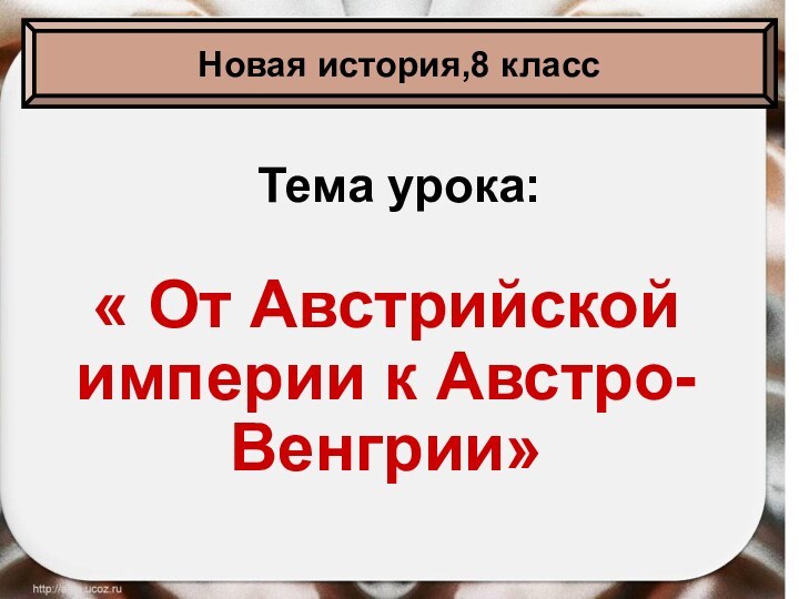 Тема урока:« От Австрийской империи к Австро-Венгрии»Новая история,8 класс