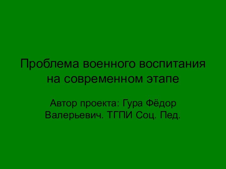 Проблема военного воспитания на современном этапеАвтор проекта: Гура Фёдор Валерьевич. ТГПИ Соц. Пед.