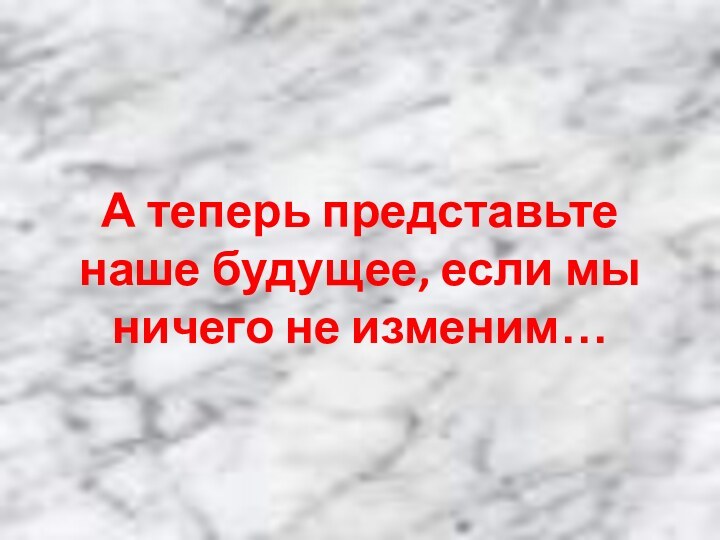 А теперь представьте наше будущее, если мы ничего не изменим…