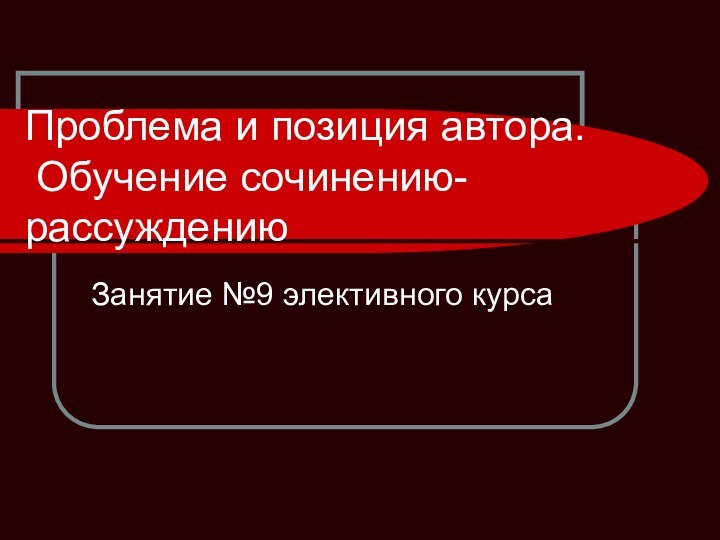 Проблема и позиция автора.  Обучение сочинению-рассуждениюЗанятие №9 элективного курса