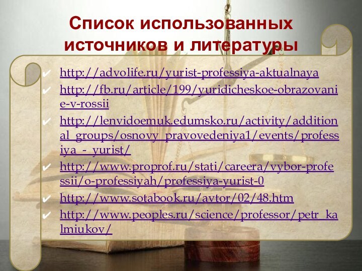 Список использованных источников и литературы http://advolife.ru/yurist-professiya-aktualnayahttp://fb.ru/article/199/yuridicheskoe-obrazovanie-v-rossiihttp://lenvidoemuk.edumsko.ru/activity/additional_groups/osnovy_pravovedeniya1/events/professiya_-_yurist/http://www.proprof.ru/stati/careera/vybor-professii/o-professiyah/professiya-yurist-0http://www.sotabook.ru/avtor/02/48.htmhttp://www.peoples.ru/science/professor/petr_kalmiukov/