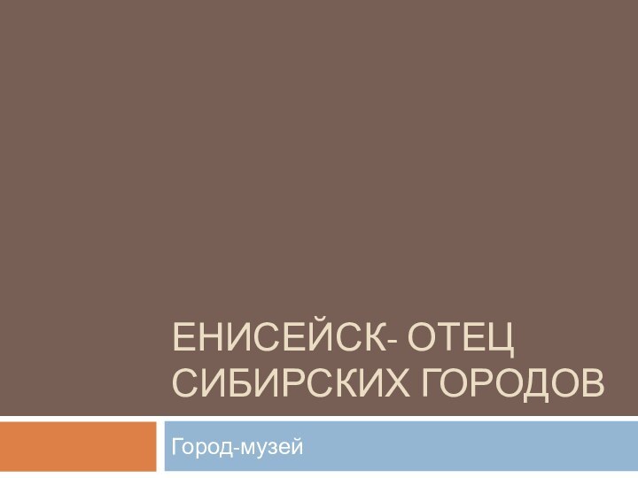 ЕНИСЕЙСК- ОТЕЦ СИБИРСКИХ ГОРОДОВГород-музей