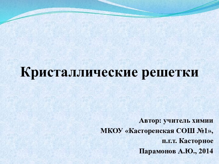 Кристаллические решеткиАвтор: учитель химииМКОУ «Касторенская СОШ №1», п.г.т. Касторное Парамонов А.Ю., 2014