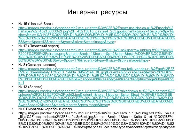 Интернет-ресурсы№ 15 (Черный Барт)http://images.yandex.ru/yandsearch?img_url=http%3A%2F%2Fnewsimg.bbc.co.uk%2Fmedia%2Fimages%2F45213000%2Fjpg%2F_45213618_pirates4_203.jpg&iorient=&nojs=1&icolor=&p=1&site=&text=%D1%87%D0%B5%D1%80%D0%BD%D1%8B%D0%B9%20%D0%B1%D0%B0%D1%80%D1%82%20%20%D0%BA%D0%B0%D1%80%D1%82%D0%B8%D0%BD%D0%BA%D0%B8&wp=&pos=42&recent=&type=&isize=&rpt=simage&itype=№ 17 (Пиратский череп)http://images.yandex.ru/yandsearch?img_url=http%3A%2F%2Fjacksparrow.unblog.fr%2Ffiles%2F2007%2F05%2Fpirates.png&iorient=&nojs=1&icolor=&p=5&site=&text=%D0%BF%D0%B8%D1%80%D0%B0%D1%82%D1%8B%20%20%D0%BA%D0%B0%D1%80%D1%82%D0%B8%D0%BD%D0%BA%D0%B8&wp=&pos=176&recent=&type=&isize=&rpt=simage&itype=№ 8 (Одежда пиратов)http://images.yandex.ru/yandsearch?img_url=http%3A%2F%2Fimg-fotki.yandex.ru%2Fget%2F3709%2Fdreamnataly.1b%2F0_199da_d95c2de4_XL.jpg&iorient=&icolor=&site=&text=%20%D0%BF%D0%B8%D1%80%D0%B0%D1%82%D1%8B%20%D0%BA%D0%B0%D1%80%D1%82%D0%B8%D0%BD%D0%BA%D0%B8&wp=&pos=8&isize=&type=&recent=&rpt=simage&itype=&nojs=1№ 12 (Золото)http://images.yandex.ru/yandsearch?img_url=http%3A%2F%2Fmixednews.ru%2Fwp-content%2Fuploads%2F2012%2F02%2Fgold2.jpg&iorient=&nojs=1&icolor=&site=&text=%D0%B7%D0%BE%D0%BB%D0%BE%D1%82%D0%BE%20%D0%BF%D0%B8%D1%80%D0%B0%D1%82%D0%BE%D0%B2%20%D0%BA%D0%B0%D1%80%D1%82%D0%B8%D0%BD%D0%BA%D0%B8&wp=&pos=2&isize=&type=&recent=&rpt=simage&itype=№