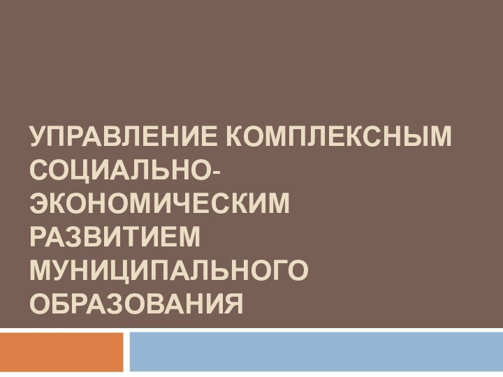 УПРАВЛЕНИЕ КОМПЛЕКСНЫМ СОЦИАЛЬНО-ЭКОНОМИЧЕСКИМ РАЗВИТИЕМ МУНИЦИПАЛЬНОГО ОБРАЗОВАНИЯ