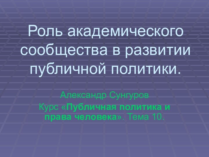 Роль академического сообщества в развитии публичной политики.Александр СунгуровКурс «Публичная политика и права человека». Тема 10.